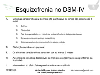 Esquizofrenia no DSM-IV Sintomas característicos (2 ou mais, qtd significativa de tempo por pelo menos 1 mês) Delírios Alucinações Fala desorganizada (p. ex., incoerência ou desvio freqüente da lógica do discurso) Comportamento desorganizado ou catatônico Sintomas negativos (embotamento afetivo, alogia, avolição) Disfunção social ou ocupacional Os sintomas característicos persistem por ao menos 6 meses Ausência de episódios depressivos ou maníacos concomitantes aos sintomas da fase ativa. Não se deve ao efeito fisiológico direto de uma substância 