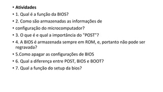• Atividades
• 1. Qual é a função da BIOS?
• 2. Como são armazenadas as informações de
• configuração do microcomputador?
• 3. O que é e qual a importância do "POST"?
• 4. A BIOS é armazenada sempre em ROM, e, portanto não pode ser
regravada?
• 5.Como apagar as configurações de BIOS
• 6. Qual a diferença entre POST, BIOS e BOOT?
• 7. Qual a função do setup da bios?
 