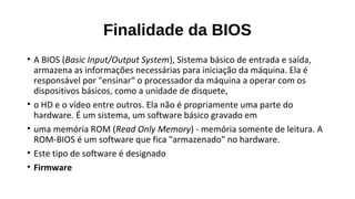 Finalidade da BIOS
• A BIOS (Basic Input/Output System), Sistema básico de entrada e saída,
armazena as informações necessárias para iniciação da máquina. Ela é
responsável por "ensinar“ o processador da máquina a operar com os
dispositivos básicos, como a unidade de disquete,
• o HD e o vídeo entre outros. Ela não é propriamente uma parte do
hardware. É um sistema, um software básico gravado em
• uma memória ROM (Read Only Memory) - memória somente de leitura. A
ROM-BIOS é um software que fica "armazenado" no hardware.
• Este tipo de software é designado
• Firmware
 