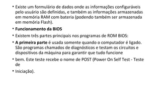 • Existe um formulário de dados onde as informações configuráveis
pelo usuário são definidas, e também as informações armazenadas
em memória RAM com bateria (podendo também ser armazenada
em memória Flash).
• Funcionamento da BIOS
• Existem três partes principais nos programas de ROM BIOS:
• A primeira parte é usada somente quando o computador é ligado.
São programas chamados de diagnósticos e testam os circuitos e
dispositivos da máquina para garantir que tudo funcione
• bem. Este teste recebe o nome de POST (Power On Self Test - Teste
de
• Iniciação).
 