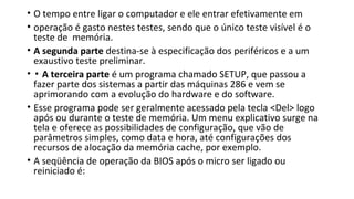 • O tempo entre ligar o computador e ele entrar efetivamente em
• operação é gasto nestes testes, sendo que o único teste visível é o
teste de memória.
• A segunda parte destina-se à especificação dos periféricos e a um
exaustivo teste preliminar.
• ▪ A terceira parte é um programa chamado SETUP, que passou a
fazer parte dos sistemas a partir das máquinas 286 e vem se
aprimorando com a evolução do hardware e do software.
• Esse programa pode ser geralmente acessado pela tecla <Del> logo
após ou durante o teste de memória. Um menu explicativo surge na
tela e oferece as possibilidades de configuração, que vão de
parâmetros simples, como data e hora, até configurações dos
recursos de alocação da memória cache, por exemplo.
• A seqüência de operação da BIOS após o micro ser ligado ou
reiniciado é:
 