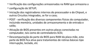 • Verificação das configurações armazenadas na RAM que armazena a
• configuração do SETUP;
• Iniciação dos registradores internos do processador e do Chipset, e
outros Circuitos Integrados, se for o caso;
• POST - verificação dos diversos componentes físicos do computador,
incluindo memória, unidades de armazenamento e de entrada e
saída;
• Ativação de BIOS presentes em outros placas conectadas no
computador, tais como de controladores SCSI;
• Descompactação da parte da BIOS para RAM da placa-mãe, esta
parte da BIOS fica ativa para tratamentos de rotinas básicas tipo
interrupção, teclado, etc
 