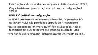 • Esta função pode depender de configuração feita através do SETUP;
• Carga do sistema operacional, de acordo com a configuração do
SETUP
• ROM BIOS e RAM de configuração
• A BIOS é armazenada em memória não volátil. Os primeiros PCs
utilizavam ROM, não permitindo upgrade do Firmware sem
• que o componente "memória ROM" fosse substituído. Hoje os
fabricantes de BIOS permitem que esta seja atualizada, uma
• vez que se utiliza memória Flash para o armazenamento da BIOS.
 