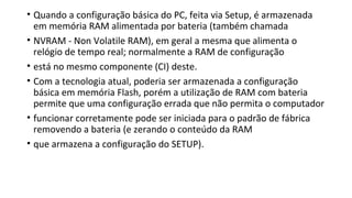 • Quando a configuração básica do PC, feita via Setup, é armazenada
em memória RAM alimentada por bateria (também chamada
• NVRAM - Non Volatile RAM), em geral a mesma que alimenta o
relógio de tempo real; normalmente a RAM de configuração
• está no mesmo componente (CI) deste.
• Com a tecnologia atual, poderia ser armazenada a configuração
básica em memória Flash, porém a utilização de RAM com bateria
permite que uma configuração errada que não permita o computador
• funcionar corretamente pode ser iniciada para o padrão de fábrica
removendo a bateria (e zerando o conteúdo da RAM
• que armazena a configuração do SETUP).
 
