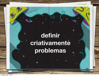 deﬁnir
criativamente
problemas
Tuesday, April 1, 2014
 