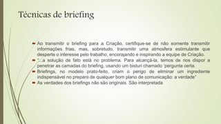 Técnicas de briefing
 Ao transmitir o briefing para a Criação, certifique-se de não somente transmitir
informações frias, mas, sobretudo, transmitir uma atmosfera estimulante que
desperte o interesse pelo trabalho, encorajando e inspirando a equipe de Criação.
 “...a solução de fato está no problema. Para alcançá-la, temos de nos dispor a
penetrar as camadas do briefing, usando um bisturi chamado ‘pergunta certa.
 Briefings, no modelo prato-feito, criam o perigo de eliminar um ingrediente
indispensável no preparo de qualquer bom plano de comunicação: a verdade”
 As verdades dos briefings não são originais. São interpretada
 