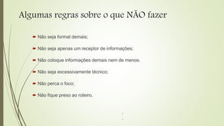 Algumas regras sobre o que NÃO fazer
 Não seja formal demais;
 Não seja apenas um receptor de informações;
 Não coloque informações demais nem de menos.
 Não seja excessivamente técnico;
 Não perca o foco;
 Não fique preso ao roteiro.
.
.
 
