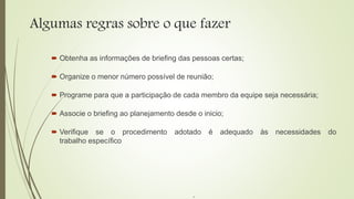 Algumas regras sobre o que fazer
 Obtenha as informações de briefing das pessoas certas;
 Organize o menor número possível de reunião;
 Programe para que a participação de cada membro da equipe seja necessária;
 Associe o briefing ao planejamento desde o inicio;
 Verifique se o procedimento adotado é adequado às necessidades do
trabalho específico
.
 