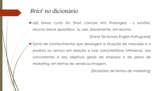 Brief no dicionário
 adj. breve, curto. Sin. Short, concise. Ant. Prolonged. - s. sumário,
resumo; breve apostólico. -ly, adv. brevemente, em resumo.
(Great Dictionary English-Portuguese)
 Soma de conhecimentos que abrangem a situação de mercado e o
produto ou serviço em relação a suas características intrínsecas, aos
concorrentes e aos objetivos gerais da empresa e do plano de
marketing, em termos de venda ou imagem.
(Dicionário de termos de marketing)
 