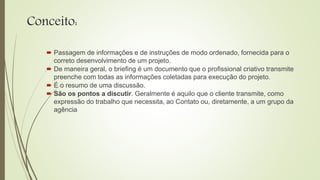 Conceito:
 Passagem de informações e de instruções de modo ordenado, fornecida para o
correto desenvolvimento de um projeto.
 De maneira geral, o briefing é um documento que o profissional criativo transmite
preenche com todas as informações coletadas para execução do projeto.
 É o resumo de uma discussão.
 São os pontos a discutir. Geralmente é aquilo que o cliente transmite, como
expressão do trabalho que necessita, ao Contato ou, diretamente, a um grupo da
agência
 