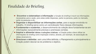 Finalidade do Briefing
 “Encontrar e sistematizar a informação: a função do briefing é reunir as informações
necessárias para a ação, pois estas estão dispersas, parte na persona, parte no mercado,
parte na pesquisa e etc.
 Organizar e disponibilizar as informações certas, para a equipe envolvida no
trabalho. O briefing serve como um centralizador físico dessas informações.
 Fundamentar e sustentar, o desenvolvimento da coleção deve fundamentar-se em
informações razoavelmente precisas e premissas corretas.
 Inspirar e alimentar ideias e soluções criativas: a Criação pode e deve utilizar as
informações do briefing como inspiração criativa, através, por exemplo, de associação de
idéias (brainstorm).
 Direcionar e delimitar, sem uma trilha definida, o Planejamento e principalmente a
Criação podem desviar-se do problema e objetivo.
 