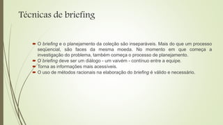Técnicas de briefing
 O briefing e o planejamento da coleção são inseparáveis. Mais do que um processo
seqüencial, são faces da mesma moeda. No momento em que começa a
investigação do problema, também começa o processo de planejamento.
 O briefing deve ser um diálogo - um vaivém - contínuo entre a equipe.
 Torna as informações mais acessíveis.
 O uso de métodos racionais na elaboração do briefing é válido e necessário.
 