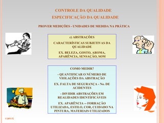 CONTROLE DA QUALIDADE
ESPECIFICAÇÃO DA QUALIDADE
CQ03.52
PROVER MEDIÇÕES - UNIDADES DE MEDIDA NA PRÁTICA
c) ABSTRAÇÕES
CARACTERÍSTICAS SUBJETIVAS DA
QUALIDADE
EX. BELEZA, GOSTO, AROMA,
APARÊNCIA, SENSAÇÃO, SOM
COMO MEDIR?
- QUANTIFICAR O NÚMERO DE
VIOLAÇÕES DA ABSTRAÇÃO
EX. FALTA DE SEGURANÇA - No. DE
ACIDENTES
- DIVIDIR ABSTRAÇÕES EM
REALIDADES IDENTIFICÁVEIS
EX. APARÊNCIA -- FORRAÇÃO
UTILIZADA, ESTILO, COR, CUIDADO NA
PINTURA, MATERIAIS UTILIZADOS
 