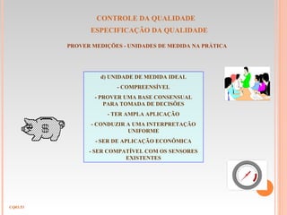 CONTROLE DA QUALIDADE
ESPECIFICAÇÃO DA QUALIDADE
CQ03.53
PROVER MEDIÇÕES - UNIDADES DE MEDIDA NA PRÁTICA
d) UNIDADE DE MEDIDA IDEAL
- COMPREENSÍVEL
- PROVER UMA BASE CONSENSUAL
PARA TOMADA DE DECISÕES
- TER AMPLA APLICAÇÃO
- CONDUZIR A UMA INTERPRETAÇÃO
UNIFORME
- SER DE APLICAÇÃO ECONÔMICA
- SER COMPATÍVEL COM OS SENSORES
EXISTENTES
 