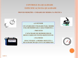 CONTROLE DA QUALIDADE
ESPECIFICAÇÃO DA QUALIDADE
CQ03.54
PROVER MEDIÇÕES - UNIDADES DE MEDIDA NA PRÁTICA
e) O SENSOR
UM APARELHO UTILIZADO PARA MEDIR
UMA DETERMINADA CARACTERÍSTICA
- PRECISÃO
CAPACIDADE DE REPRODUZIR OS
RESULTADOS EM TESTES REPETITIVOS
- EXATIDÃO
GRAU EM QUE A MEDIDA REFLETE A
REALIDADE DO QUE ESTÁ OCORRENDO
 