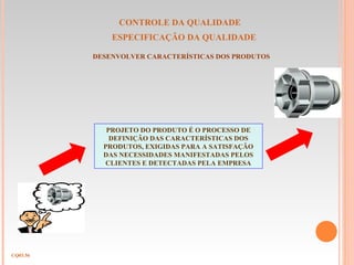 CONTROLE DA QUALIDADE
ESPECIFICAÇÃO DA QUALIDADE
CQ03.56
DESENVOLVER CARACTERÍSTICAS DOS PRODUTOS
PROJETO DO PRODUTO É O PROCESSO DE
DEFINIÇÃO DAS CARACTERÍSTICAS DOS
PRODUTOS, EXIGIDAS PARA A SATISFAÇÃO
DAS NECESSIDADES MANIFESTADAS PELOS
CLIENTES E DETECTADAS PELA EMPRESA
 
