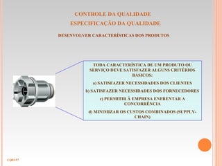 CONTROLE DA QUALIDADE
ESPECIFICAÇÃO DA QUALIDADE
CQ03.57
DESENVOLVER CARACTERÍSTICAS DOS PRODUTOS
TODA CARACTERÍSTICA DE UM PRODUTO OU
SERVIÇO DEVE SATISFAZER ALGUNS CRITÉRIOS
BÁSICOS:
a) SATISFAZER NECESSIDADES DOS CLIENTES
b) SATISFAZER NECESSIDADES DOS FORNECEDORES
c) PERMITIR À EMPRESA ENFRENTAR A
CONCORRÊNCIA
d) MINIMIZAR OS CUSTOS COMBINADOS (SUPPLY-
CHAIN)
 