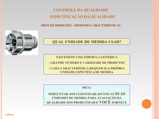 CONTROLE DA QUALIDADE
ESPECIFICAÇÃO DA QUALIDADE
CQ03.46
PROVER MEDIÇÕES - MEDINDO CARACTERÍSTICAS
QUAL UNIDADE DE MEDIDA USAR?
NÃO EXISTE UMA FÓRMULA GENÉRICA
- GRANDE NÚMERO E VARIEDADE DE PRODUTOS
- CADA CARACTERÍSTICA REQUER SUA PRÓPRIA
UNIDADE ESPECÍFICA DE MEDIDA
DICA:
PERGUNTAR AOS CLIENTES QUAIS SÃO AS SUAS
UNIDADES DE MEDIDA PARA AVALIAÇÃO DA
QUALIDADE DOS PRODUTOS QUE VOCÊ FORNECE
 