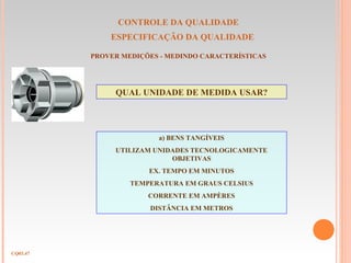 CONTROLE DA QUALIDADE
ESPECIFICAÇÃO DA QUALIDADE
CQ03.47
PROVER MEDIÇÕES - MEDINDO CARACTERÍSTICAS
QUAL UNIDADE DE MEDIDA USAR?
a) BENS TANGÍVEIS
UTILIZAM UNIDADES TECNOLOGICAMENTE
OBJETIVAS
EX. TEMPO EM MINUTOS
TEMPERATURA EM GRAUS CELSIUS
CORRENTE EM AMPÈRES
DISTÂNCIA EM METROS
 