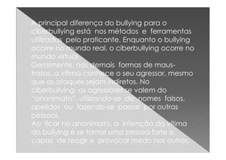 A principal diferença do bullying para o
ciberbullying está nos métodos e ferramentas
utilizadas pelo praticante. Enquanto o bullying
ocorre no mundo real, o ciberbullying ocorre no
mundo virtual.
Geralmente, nas demais formas de maus-
tratos, a vítima conhece o seu agressor, mesmo
que os ataques sejam indiretos. Noque os ataques sejam indiretos. No
ciberbullying, os agressores se valem do
“anonimato”, utilizando-se de nomes falsos,
apelidos ou fazendo-se passar por outras
pessoas.
Ao ficar no anonimato, a intenção da vítima
do bullying é se tornar uma pessoa forte e
capaz de reagir e provocar medo nos outros,
 