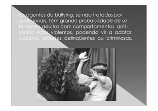 Os agentes de bullying, se não tratados por
profissionais, têm grande probabilidade de se
tornarem adultos com comportamentos anti-
sociais e/ou violentos, podendo vir a adotar,
inclusive, atitudes delinqüentes ou criminosas.
 
