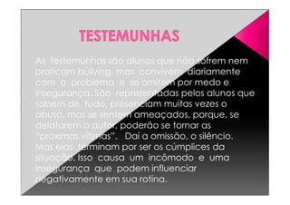 As testemunhas são alunos que não sofrem nem
praticam bullying, mas convivem diariamente
com o problema e se omitem por medo e
insegurança. São representadas pelos alunos que
sabem de tudo, presenciam muitas vezes osabem de tudo, presenciam muitas vezes o
abuso, mas se sentem ameaçados, porque, se
delatarem o autor, poderão se tornar as
“próximas vítimas”. Daí a omissão, o silêncio.
Mas elas terminam por ser os cúmplices da
situação. Isso causa um incômodo e uma
insegurança que podem influenciar
negativamente em sua rotina.
 
