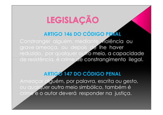 ARTIGO 146 DO CÓDIGO PENAL
Constranger alguém, mediante violência ou
grave ameaça, ou depois de lhe haver
reduzido, por qualquer outro meio, a capacidade
de resistência, é crime de constrangimento ilegal.de resistência, é crime de constrangimento ilegal.
ARTIGO 147 DO CÓDIGO PENAL
Ameaçar alguém, por palavra, escrita ou gesto,
ou qualquer outro meio simbólico, também é
crime e o autor deverá responder na justiça.
 