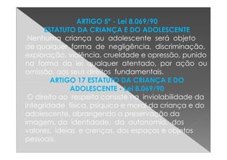 ARTIGO 5º - Lei 8.069/90
ESTATUTO DA CRIANÇA E DO ADOLESCENTE
Nenhuma criança ou adolescente será objeto
de qualquer forma de negligência, discriminação,
exploração, violência, crueldade e opressão, punido
na forma da lei qualquer atentado, por ação ou
omissão, aos seus direitos fundamentais.
ARTIGO 17 ESTATUTO DA CRIANÇA E DOARTIGO 17 ESTATUTO DA CRIANÇA E DO
ADOLESCENTE - Lei 8.069/90
O direito ao respeito consiste na inviolabilidade da
integridade física, psíquica e moral da criança e do
adolescente, abrangendo a preservação da
imagem, da identidade, da autonomia, dos
valores, ideias e crenças, dos espaços e objetos
pessoais.
 