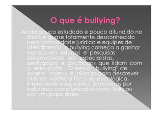 Ainda pouco estudado e pouco difundido no
Brasil, é quase totalmente desconhecido
pela comunidade jurídica e equipes de
atendimento, o bullying começa a ganhar
espaço em estudos e pesquisas
desenvolvidas por especialistas,desenvolvidas por especialistas,
pedagogos e psicólogos que lidam com
a educação. O termo “bullying” de
origem inglesa, é utilizado para descrever
atos de violência física ou psicológica,
intencionais e repetidos, praticados por
indivíduos caracterizados como Bully ou
por um grupo deles.
 