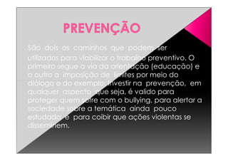 São dois os caminhos que podem ser
utilizados para viabilizar o trabalho preventivo. O
primeiro segue a via da orientação (educação) e
o outro a imposição de limites por meio do
diálogo e do exemplo. Investir na prevenção, emdiálogo e do exemplo. Investir na prevenção, em
qualquer aspecto que seja, é valido para
proteger quem sofre com o bullying, para alertar a
sociedade sobre a temática ainda pouco
estudada e para coibir que ações violentas se
disseminem.
 