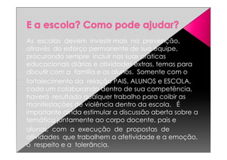 As escolas devem investir mais na prevenção,
através do esforço permanente de sua equipe,
procurando sempre incluir nas suas práticas
educacionais diárias e atividades extras, temas para
discutir com a família e os alunos. Somente com o
fortalecimento da relação PAIS, ALUNOS e ESCOLA,fortalecimento da relação PAIS, ALUNOS e ESCOLA,
cada um colaborando dentro de sua competência,
haverá resultado qualquer trabalho para coibir as
manifestações de violência dentro da escola. É
importante ainda estimular a discussão aberta sobre a
temática juntamente ao corpo docente, pais e
alunos, com a execução de propostas de
atividades que trabalhem a afetividade e a emoção,
o respeito e a tolerância.
 