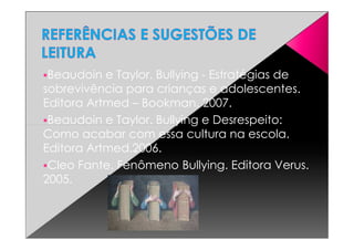 Beaudoin e Taylor. Bullying - Estratégias de
sobrevivência para crianças e adolescentes.
Editora Artmed – Bookman. 2007.
Beaudoin e Taylor. Bullying e Desrespeito:Beaudoin e Taylor. Bullying e Desrespeito:
Como acabar com essa cultura na escola.
Editora Artmed.2006.
Cleo Fante. Fenômeno Bullying. Editora Verus.
2005.
 