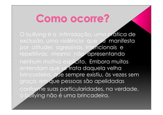 O bullying é a intimidação, uma prática de
exclusão, uma violência que se manifesta
por atitudes agressivas, intencionais e
repetitivas, mesmo não apresentando
nenhum motivo explícito. Embora muitos
entendam que se trata daquela velha
brincadeira, que sempre existiu, às vezes sem
graça, em que pessoas são apelidadas
conforme suas particularidades, na verdade,
o bullying não é uma brincadeira.
 