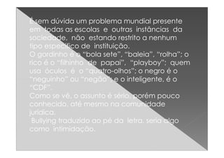 É sem dúvida um problema mundial presente
em todas as escolas e outras instâncias da
sociedade, não estando restrito a nenhum
tipo especifico de instituição.
O gordinho é o “bola sete”, “baleia”, “rolha”; o
rico é o “filhinho de papai”, “playboy”; quem
usa óculos é o “quatro-olhos”; o negro é o
“neguinho” ou “negão”; e o inteligente, é o“neguinho” ou “negão”; e o inteligente, é o
“CDF”.
Como se vê, o assunto é sério, porém pouco
conhecido, até mesmo na comunidade
jurídica.
Bullying traduzido ao pé da letra, seria algo
como intimidação.
 