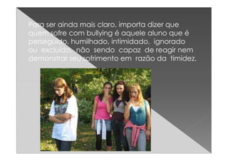 Para ser ainda mais claro, importa dizer que
quem sofre com bullying é aquele aluno que é
perseguido, humilhado, intimidado, ignorado
ou excluído, não sendo capaz de reagir nem
demonstrar seu sofrimento em razão da timidez.
 