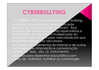 O CIBERBULLYING é a versão virtual do bullying,
à medida que ocorre no espaço da rede
mundial de computadores (Internet). Essa
modalidade vem preocupando especialistas e
educadores, por seu efeito multiplicador doeducadores, por seu efeito multiplicador do
sofrimento das vítimas e pela velocidade em que
essas informações são veiculadas.
As modernas ferramentas da Internet e de outras
tecnologias de informação e comunicação
móveis ou fixas, são os instrumentos
utilizados para disseminar essa prática com
intuito de maltratar, humilhar ou constranger,
 