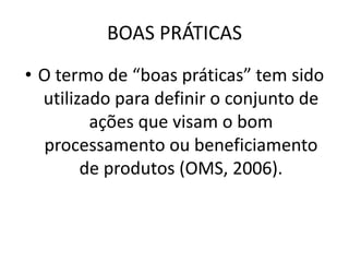 BOAS PRÁTICAS
• O termo de “boas práticas” tem sido
utilizado para definir o conjunto de
ações que visam o bom
processamento ou beneficiamento
de produtos (OMS, 2006).
 