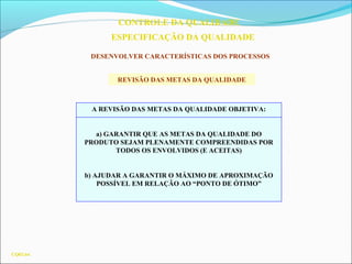 CQ03.64
CONTROLE DA QUALIDADE
ESPECIFICAÇÃO DA QUALIDADE
DESENVOLVER CARACTERÍSTICAS DOS PROCESSOS
A REVISÃO DAS METAS DA QUALIDADE OBJETIVA:
a) GARANTIR QUE AS METAS DA QUALIDADE DO
PRODUTO SEJAM PLENAMENTE COMPREENDIDAS POR
TODOS OS ENVOLVIDOS (E ACEITAS)
b) AJUDAR A GARANTIR O MÁXIMO DE APROXIMAÇÃO
POSSÍVEL EM RELAÇÃO AO “PONTO DE ÓTIMO”
REVISÃO DAS METAS DA QUALIDADE
 