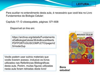 Para auxiliar no entendimento desta aula, é necessário que você leia no Livro
Fundamentos da Biologia Celular:
Capítulo 17- O citoesqueleto, páginas: 571-608
https://archive.org/details/Fundamento
sDaBiologiaCelular3EdioBruceAlberts
PDFPORTUGUSCOMPLETO/page/n2
5/mode/2up
Disponível on line em:
Vocês podem usar outros materiais que
vocês tiverem acesso, inclusive os livros
utilizados nas Referências Bibliográficas
desta aula. Porém, muitas figuras utilizadas
nesta aula foram retiradas deste livro!
Bons
estudos!
LEITURA...
 