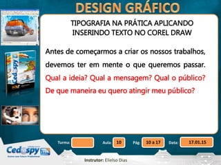 Aula: Pág: Data:10 10 a 17 17.01.15Turma:
Instrutor: Elielso Dias
TIPOGRAFIA NA PRÁTICA APLICANDO
INSERINDO TEXTO NO COREL DRAW
Antes de começarmos a criar os nossos trabalhos,
devemos ter em mente o que queremos passar.
Qual a ideia? Qual a mensagem? Qual o público?
De que maneira eu quero atingir meu público?
 