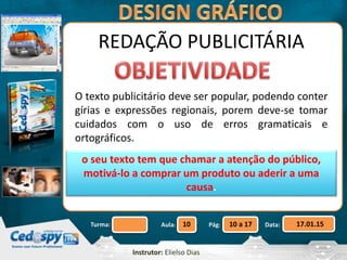 Aula: Pág: Data:10 10 a 17 17.01.15Turma:
Instrutor: Elielso Dias
REDAÇÃO PUBLICITÁRIA
O texto publicitário deve ser popular, podendo conter
gírias e expressões regionais, porem deve-se tomar
cuidados com o uso de erros gramaticais e
ortográficos.
o seu texto tem que chamar a atenção do público,
motivá-lo a comprar um produto ou aderir a uma
causa.
 