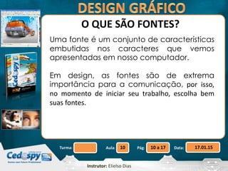 Aula: Pág: Data:10 10 a 17 17.01.15Turma:
Instrutor: Elielso Dias
O QUE SÃO FONTES?
Uma fonte é um conjunto de características
embutidas nos caracteres que vemos
apresentadas em nosso computador.
Em design, as fontes são de extrema
importância para a comunicação, por isso,
no momento de iniciar seu trabalho, escolha bem
suas fontes.
 