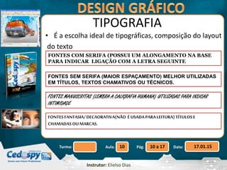Aula: Pág: Data:10 10 a 17 17.01.15Turma:
Instrutor: Elielso Dias
TIPOGRAFIA
• É a escolha ideal de tipográficas, composição do layout
do texto
FONTES COM SERIFA (POSSUI UM ALONGAMENTO NA BASE
PARA INDICAR LIGAÇÃO COM A LETRA SEGUINTE
FONTES SEM SERIFA (MAIOR ESPAÇAMENTO) MELHOR UTILIZADAS
EM TÍTULOS, TEXTOS CHAMATIVOS OU TÉCNICOS.
FONTES MANUSCRITAS (LEMBRA A CALIGRAFIA HUMANA) UTILIZADAS PARA INDICAR
INTIMIDADE
FONTESFANTASIA/DECAORATIVA(NÃO É USADA PARA LEITURA) TÍTULOSE
CHAMADASOUMARCAS.
 