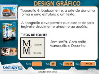 Aula: Pág: Data:10 10 a 17 17.01.15Turma:
Instrutor: Elielso Dias
Tipografia é, basicamente, a arte de dar uma
forma e uma estrutura a um texto.
A tipografia deve permitir que esse texto seja
legível e visualmente atraente ao usuário.
TIPOS DE FONTES
Sem serifa, Com serifa,
Manuscrito e Desenho.
 