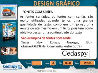 Aula: Pág: Data:10 10 a 17 17.01.15Turma:
Instrutor: Elielso Dias
FONTES COM SERIFA
As fontes serifadas, ou fontes com serifas, são
muito utilizadas quando temos uma grande
quantidade de texto, como em um jornal, uma
revista ou até mesmo em um livro, pois tem como
objetivo passar uma continuidade do texto
São exemplos de fontes com serifa:
Times New Roman, Georgia, Bo-
okmanOldStyle, Constantia, entre outras.
 