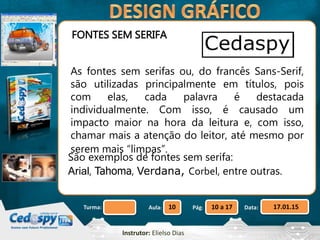 Aula: Pág: Data:10 10 a 17 17.01.15Turma:
Instrutor: Elielso Dias
FONTES SEM SERIFA
As fontes sem serifas ou, do francês Sans-Serif,
são utilizadas principalmente em títulos, pois
com elas, cada palavra é destacada
individualmente. Com isso, é causado um
impacto maior na hora da leitura e, com isso,
chamar mais a atenção do leitor, até mesmo por
serem mais “limpas”.
São exemplos de fontes sem serifa:
Arial, Tahoma, Verdana, Corbel, entre outras.
 