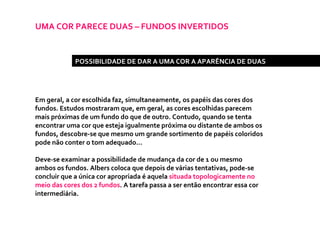 UMA COR PARECE DUAS – FUNDOS INVERTIDOS Em geral, a cor escolhida faz, simultaneamente, os papéis das cores dos fundos. Estudos mostraram que, em geral, as cores escolhidas parecem mais próximas de um fundo do que de outro. Contudo, quando se tenta encontrar uma cor que esteja igualmente próxima ou distante de ambos os fundos, descobre-se que mesmo um grande sortimento de papéis coloridos pode não conter o tom adequado... Deve-se examinar a possibilidade de mudança da cor de 1 ou mesmo ambos os fundos. Albers coloca que depois de várias tentativas, pode-se concluir que a única cor apropriada é aquela  situada topologicamente no meio das cores dos 2 fundos . A tarefa passa a ser então encontrar essa cor intermediária.  POSSIBILIDADE DE DAR A UMA COR A APARÊNCIA DE DUAS 