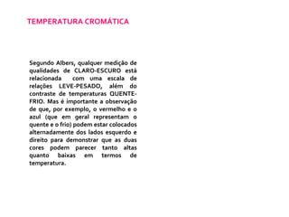 TEMPERATURA CROMÁTICA Segundo Albers, qualquer medição de qualidades de CLARO-ESCURO está relacionada  com uma escala de relações LEVE-PESADO, além do contraste de temperaturas QUENTE-FRIO. Mas é importante a observação de que, por exemplo, o vermelho e o azul (que em geral representam o quente e o frio) podem estar colocados alternadamente dos lados esquerdo e direito para demonstrar que as duas cores podem parecer tanto altas quanto baixas em termos de temperatura. 
