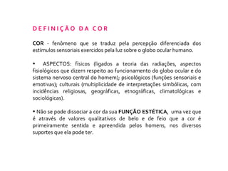 D E F I N I Ç Ã O  D A  C O R COR  - fenômeno que se traduz pela percepção diferenciada dos estímulos sensoriais exercidos pela luz sobre o globo ocular humano.  ASPECTOS: físicos (ligados a teoria das radiações, aspectos fisiológicos que dizem respeito ao funcionamento do globo ocular e do sistema nervoso central do homem); psicológicos (funções sensoriais e emotivas); culturais (multiplicidade de interpretações simbólicas, com incidências religiosas, geográficas, etnográficas, climatológicas e sociológicas). Não se pode dissociar a cor da sua  FUNÇÃO ESTÉTICA ,  uma vez que é através de valores qualitativos de belo e de feio que a cor é primeiramente sentida e apreendida pelos homens, nos diversos suportes que ela pode ter.  