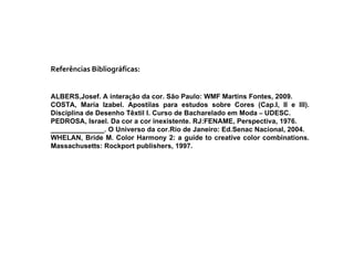 Referências Bibliográficas: ALBERS,Josef. A intera ç ão da cor. São Paulo: WMF Martins Fontes, 2009. COSTA, Maria Izabel. Apostilas para estudos sobre Cores (Cap.I, II e III). Disciplina de Desenho Têxtil I. Curso de Bacharelado em Moda  –  UDESC. PEDROSA, Israel. Da cor a cor inexistente. RJ:FENAME, Perspectiva, 1976. ______________. O Universo da cor.Rio de Janeiro: Ed.Senac Nacional, 2004. WHELAN, Bride M. Color Harmony 2: a guide to creative color combinations. Massachusetts: Rockport publishers, 1997. 
